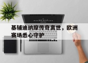 九游官网入口活动-基辅迪纳摩传奇离世，欧洲赛场悉心守护