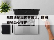 九游官网入口活动-基辅迪纳摩传奇离世，欧洲赛场悉心守护