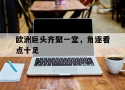 九游娱乐app下载-欧洲巨头齐聚一堂，角逐看点十足